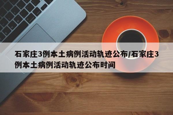石家庄3例本土病例活动轨迹公布/石家庄3例本土病例活动轨迹公布时间