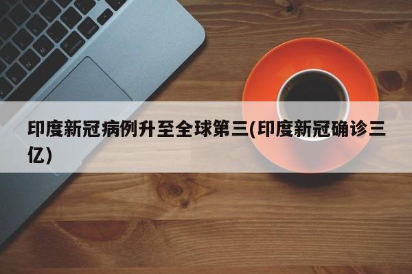 印度新冠病例升至全球第三(印度新冠确诊三亿)