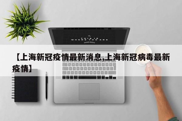 【上海新冠疫情最新消息,上海新冠病毒最新疫情】