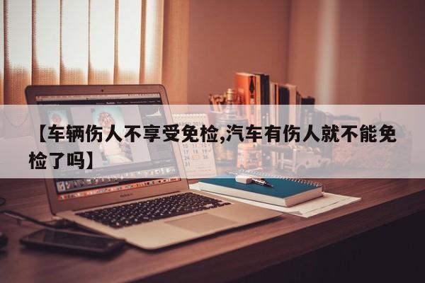 【车辆伤人不享受免检,汽车有伤人就不能免检了吗】
