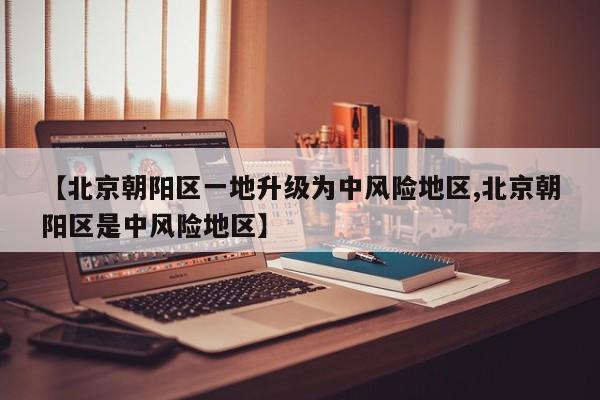 【北京朝阳区一地升级为中风险地区,北京朝阳区是中风险地区】