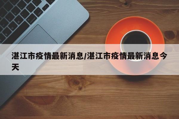 湛江市疫情最新消息/湛江市疫情最新消息今天