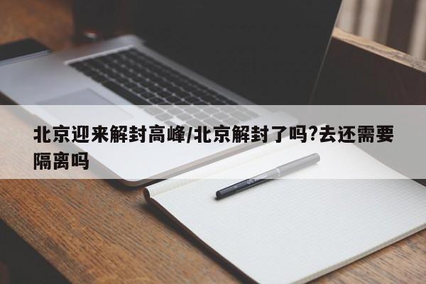 北京迎来解封高峰/北京解封了吗?去还需要隔离吗