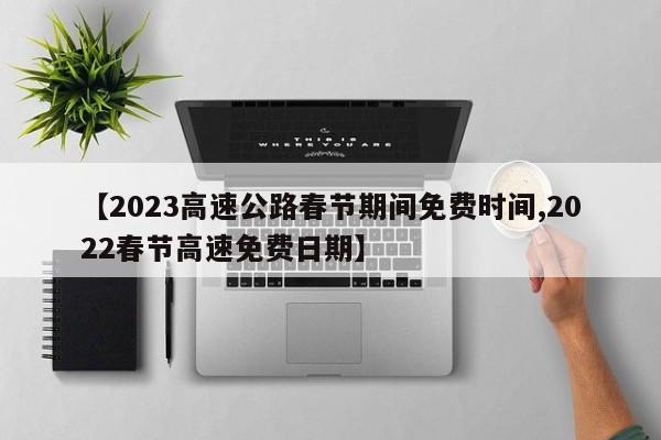 【2023高速公路春节期间免费时间,2022春节高速免费日期】