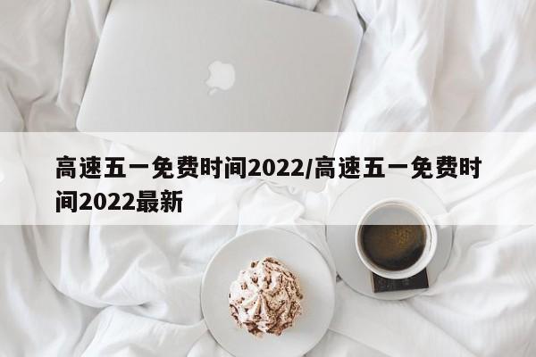 高速五一免费时间2022/高速五一免费时间2022最新