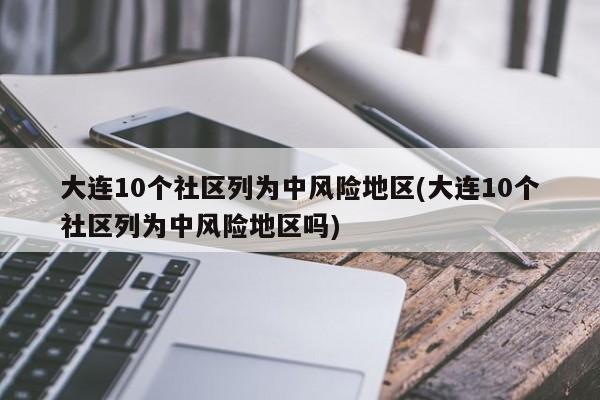 大连10个社区列为中风险地区(大连10个社区列为中风险地区吗)