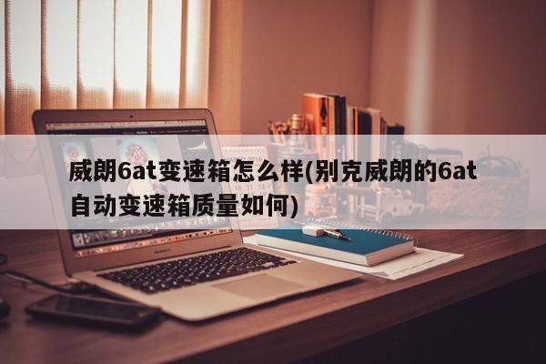 威朗6at变速箱怎么样(别克威朗的6at自动变速箱质量如何)