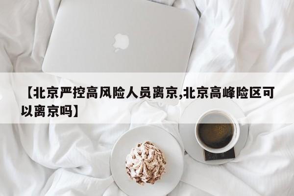 【北京严控高风险人员离京,北京高峰险区可以离京吗】