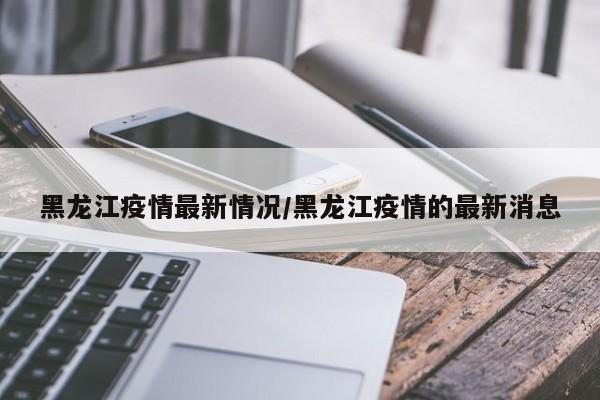 黑龙江疫情最新情况/黑龙江疫情的最新消息