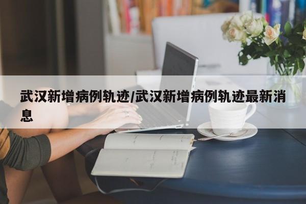 武汉新增病例轨迹/武汉新增病例轨迹最新消息