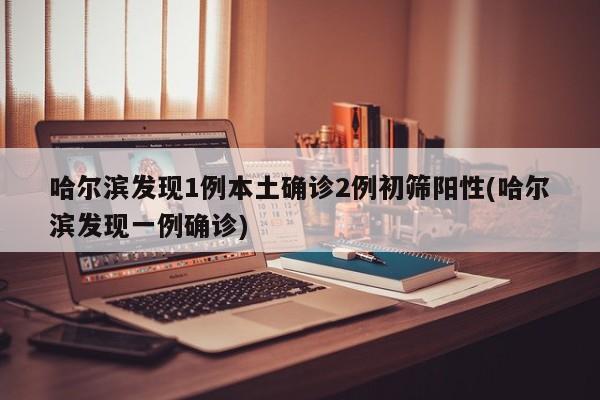 哈尔滨发现1例本土确诊2例初筛阳性(哈尔滨发现一例确诊)
