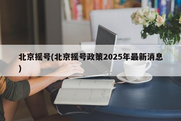 北京摇号(北京摇号政策2025年最新消息)