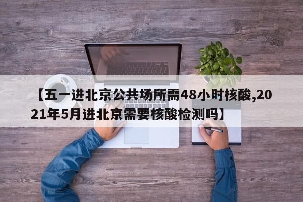 【五一进北京公共场所需48小时核酸,2021年5月进北京需要核酸检测吗】