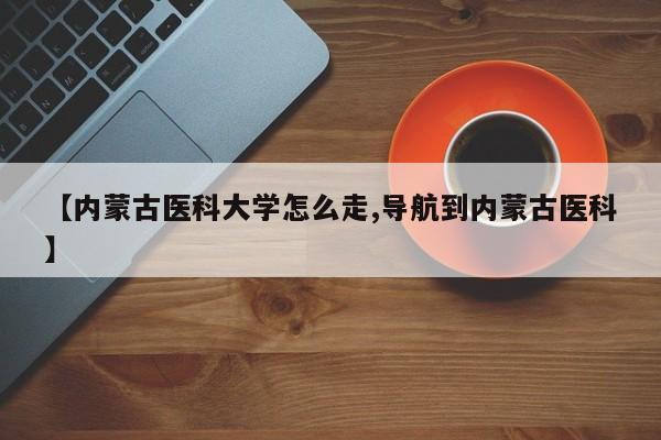 【内蒙古医科大学怎么走,导航到内蒙古医科】