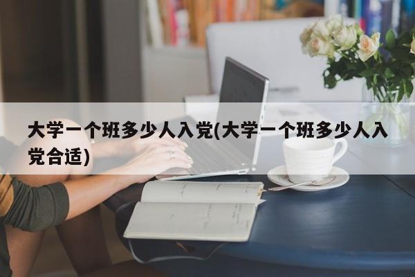 大学一个班多少人入党(大学一个班多少人入党合适)