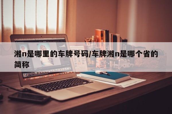 湘n是哪里的车牌号码/车牌湘n是哪个省的简称