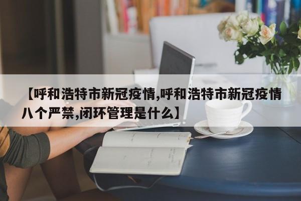 【呼和浩特市新冠疫情,呼和浩特市新冠疫情八个严禁,闭环管理是什么】