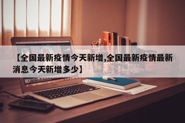 【全国最新疫情今天新增,全国最新疫情最新消息今天新增多少】