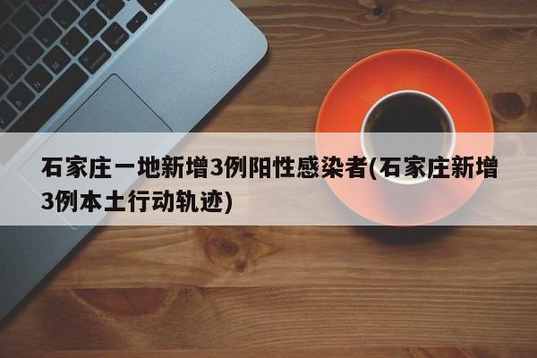 石家庄一地新增3例阳性感染者(石家庄新增3例本土行动轨迹)