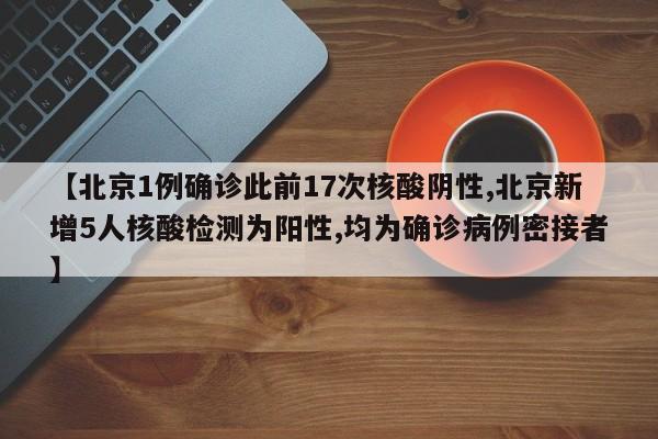 【北京1例确诊此前17次核酸阴性,北京新增5人核酸检测为阳性,均为确诊病例密接者】