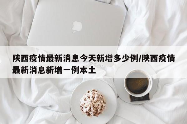 陕西疫情最新消息今天新增多少例/陕西疫情最新消息新增一例本土