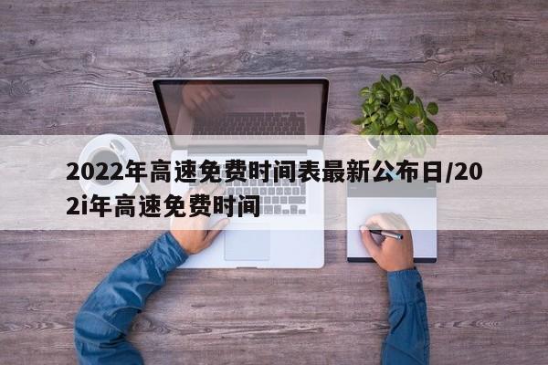 2022年高速免费时间表最新公布日/202i年高速免费时间