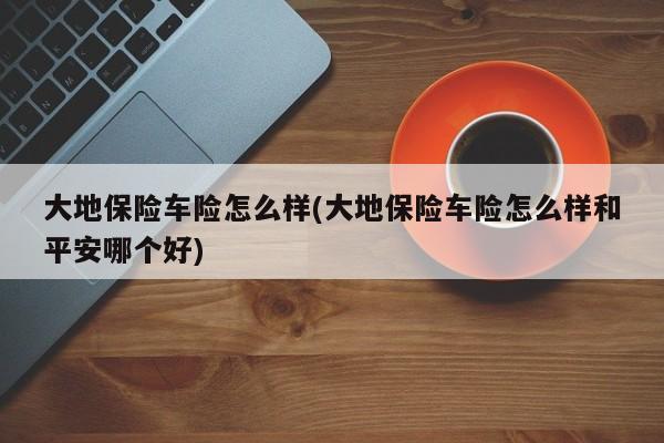 大地保险车险怎么样(大地保险车险怎么样和平安哪个好)