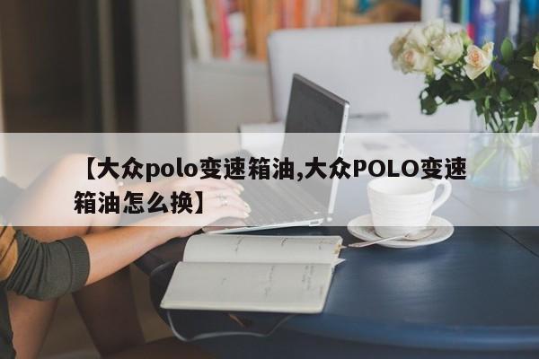 【大众polo变速箱油,大众POLO变速箱油怎么换】