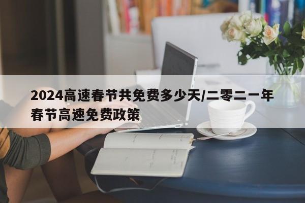 2024高速春节共免费多少天/二零二一年春节高速免费政策