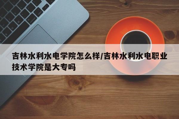 吉林水利水电学院怎么样/吉林水利水电职业技术学院是大专吗