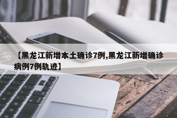 【黑龙江新增本土确诊7例,黑龙江新增确诊病例7例轨迹】