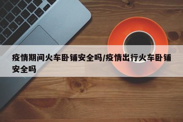 疫情期间火车卧铺安全吗/疫情出行火车卧铺安全吗