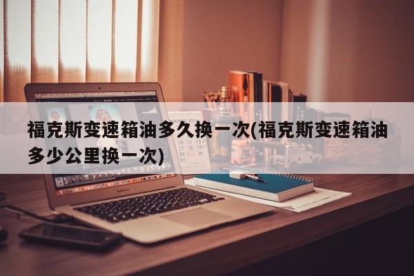 福克斯变速箱油多久换一次(福克斯变速箱油多少公里换一次)