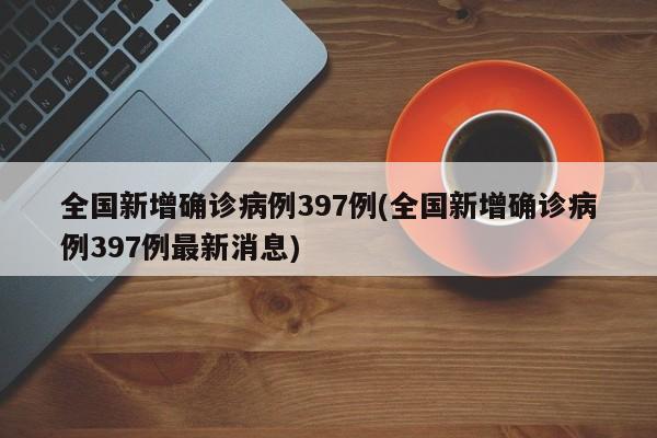 全国新增确诊病例397例(全国新增确诊病例397例最新消息)