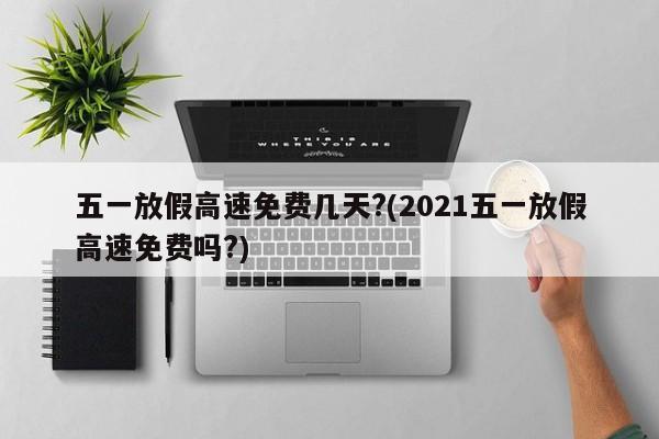 五一放假高速免费几天?(2021五一放假高速免费吗?)