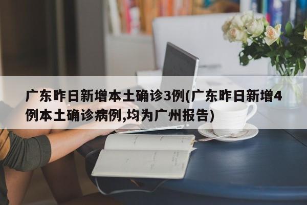 广东昨日新增本土确诊3例(广东昨日新增4例本土确诊病例,均为广州报告)
