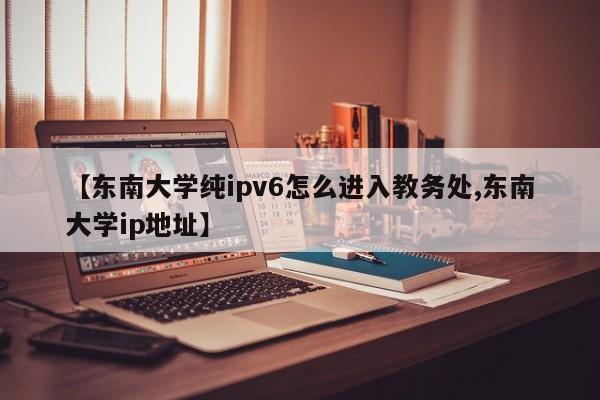 【东南大学纯ipv6怎么进入教务处,东南大学ip地址】