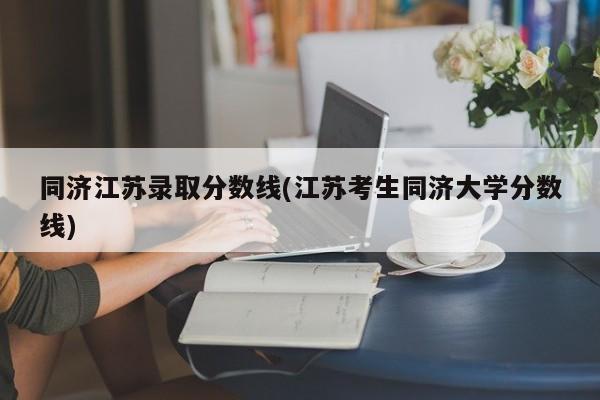 同济江苏录取分数线(江苏考生同济大学分数线)