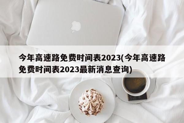 今年高速路免费时间表2023(今年高速路免费时间表2023最新消息查询)
