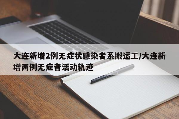 大连新增2例无症状感染者系搬运工/大连新增两例无症者活动轨迹