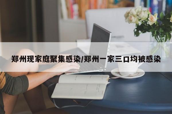 郑州现家庭聚集感染/郑州一家三口均被感染