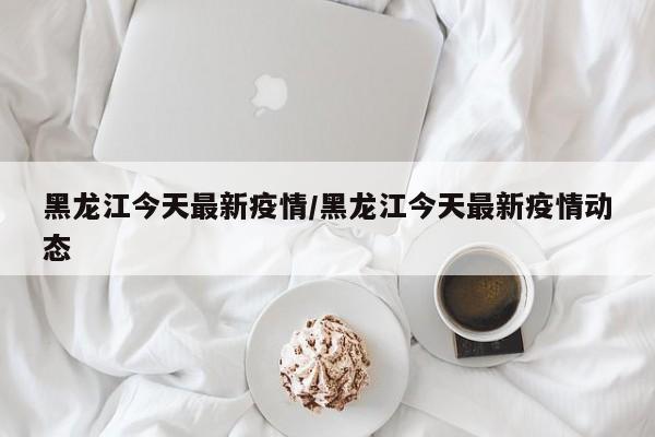 黑龙江今天最新疫情/黑龙江今天最新疫情动态