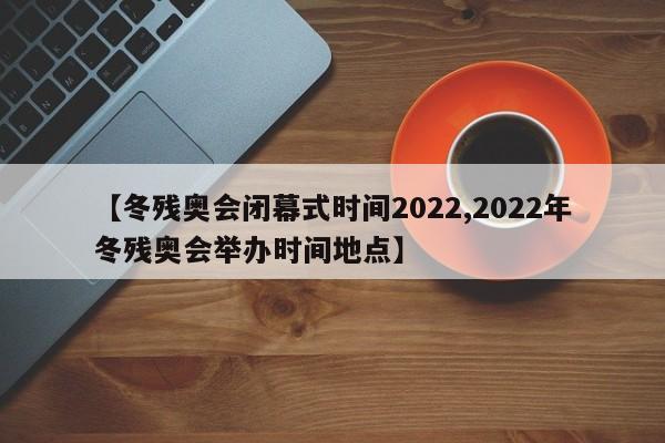 【冬残奥会闭幕式时间2022,2022年冬残奥会举办时间地点】