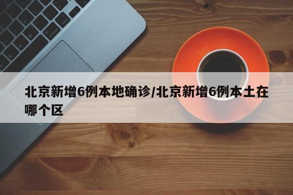 北京新增6例本地确诊/北京新增6例本土在哪个区