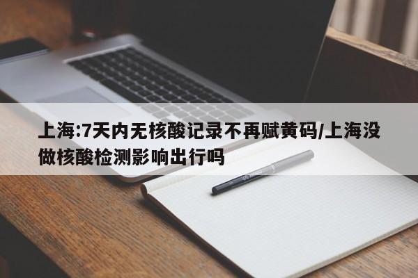 上海:7天内无核酸记录不再赋黄码/上海没做核酸检测影响出行吗
