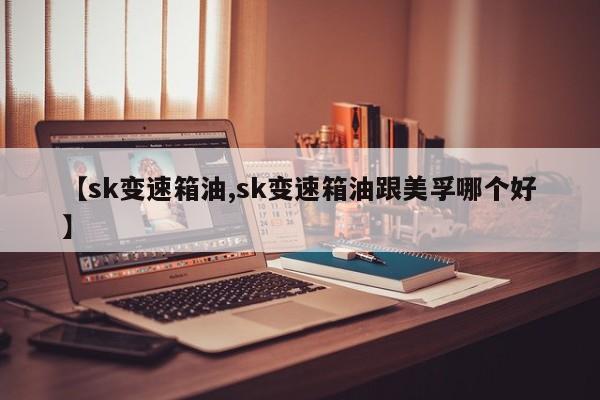 【sk变速箱油,sk变速箱油跟美孚哪个好】