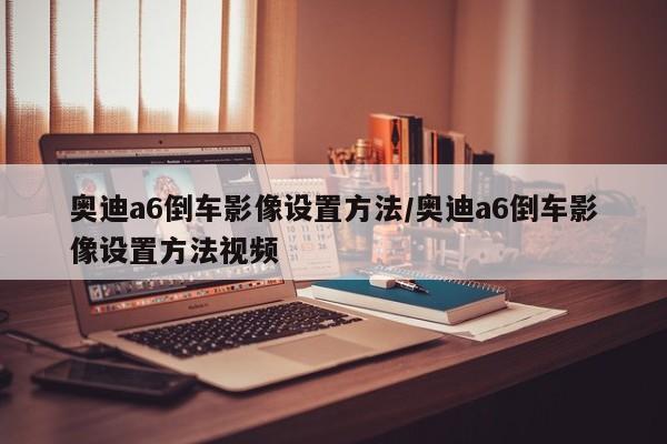 奥迪a6倒车影像设置方法/奥迪a6倒车影像设置方法视频