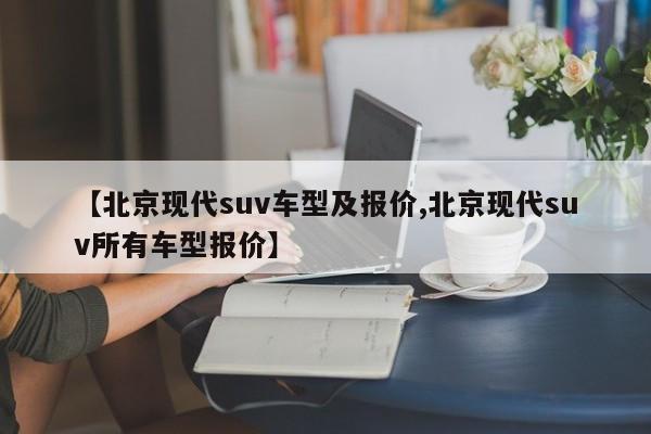 【北京现代suv车型及报价,北京现代suv所有车型报价】