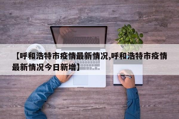 【呼和浩特市疫情最新情况,呼和浩特市疫情最新情况今日新增】