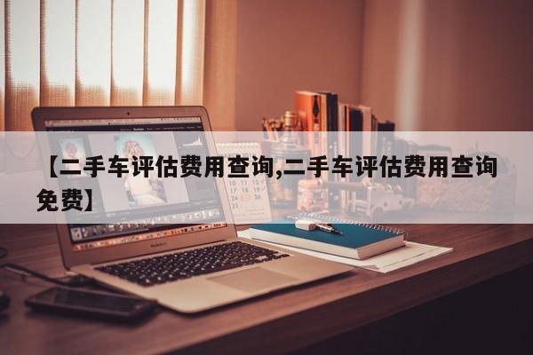 【二手车评估费用查询,二手车评估费用查询免费】